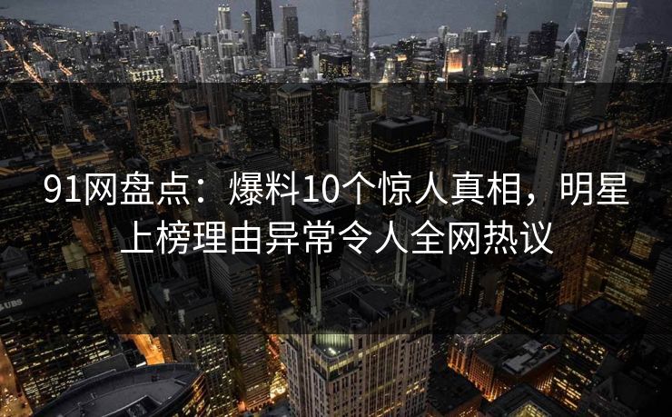 91网盘点：爆料10个惊人真相，明星上榜理由异常令人全网热议