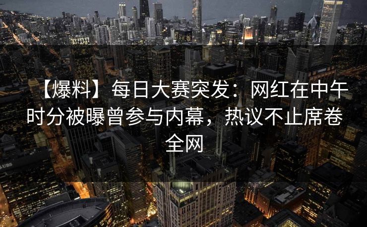 【爆料】每日大赛突发：网红在中午时分被曝曾参与内幕，热议不止席卷全网