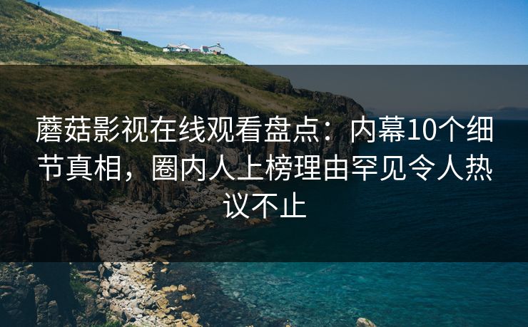 蘑菇影视在线观看盘点：内幕10个细节真相，圈内人上榜理由罕见令人热议不止