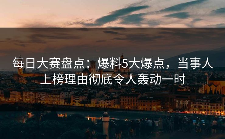 每日大赛盘点：爆料5大爆点，当事人上榜理由彻底令人轰动一时