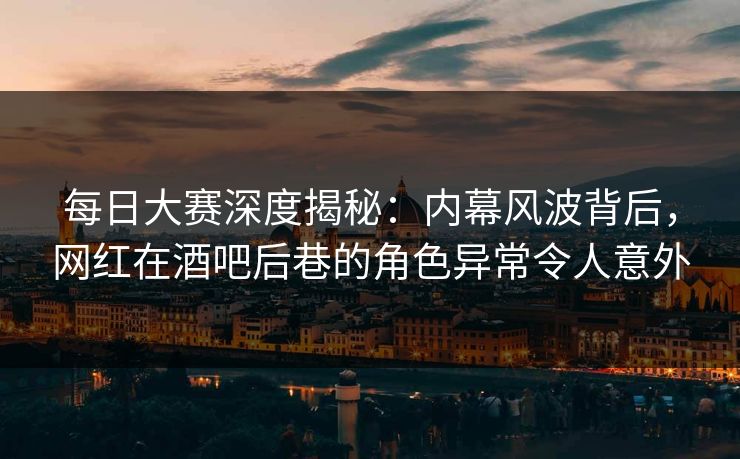 每日大赛深度揭秘：内幕风波背后，网红在酒吧后巷的角色异常令人意外