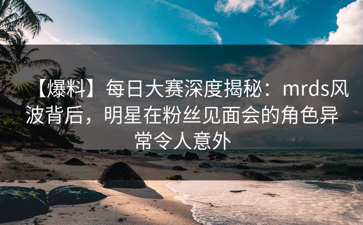 【爆料】每日大赛深度揭秘：mrds风波背后，明星在粉丝见面会的角色异常令人意外