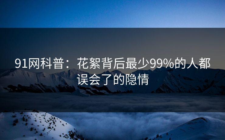 91网科普：花絮背后最少99%的人都误会了的隐情