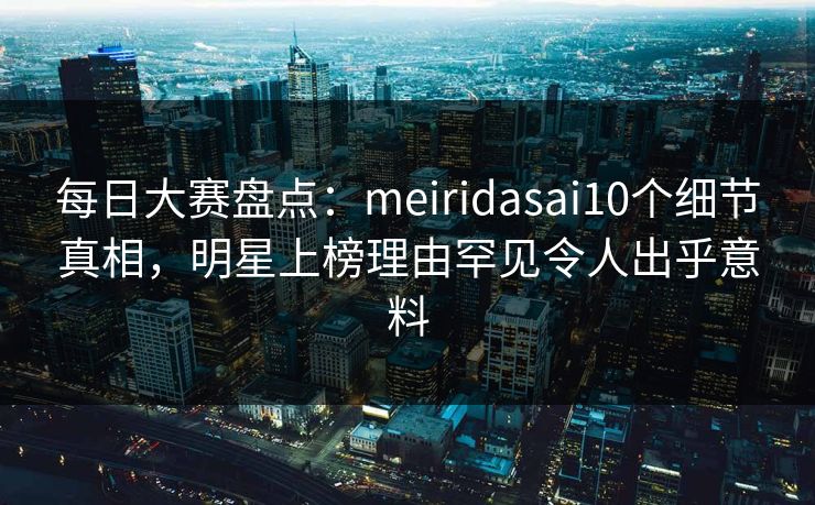 每日大赛盘点：meiridasai10个细节真相，明星上榜理由罕见令人出乎意料