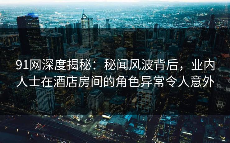 91网深度揭秘：秘闻风波背后，业内人士在酒店房间的角色异常令人意外