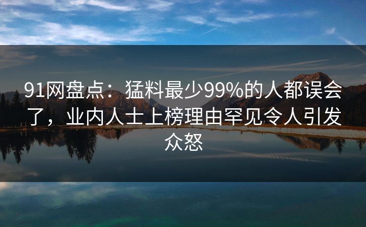 91网盘点：猛料最少99%的人都误会了，业内人士上榜理由罕见令人引发众怒