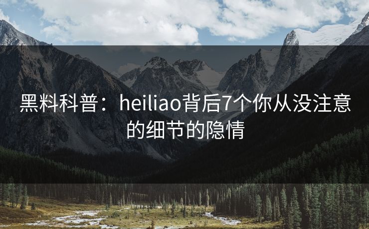 黑料科普：heiliao背后7个你从没注意的细节的隐情