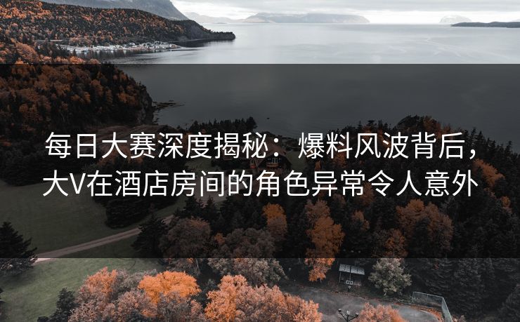 每日大赛深度揭秘：爆料风波背后，大V在酒店房间的角色异常令人意外