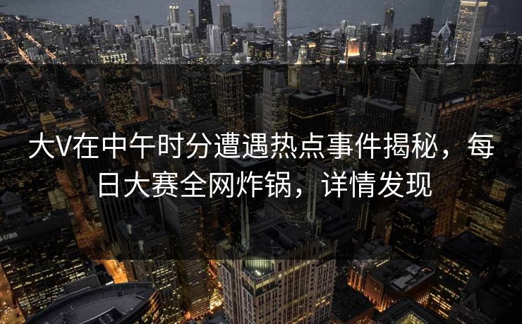 大V在中午时分遭遇热点事件揭秘，每日大赛全网炸锅，详情发现