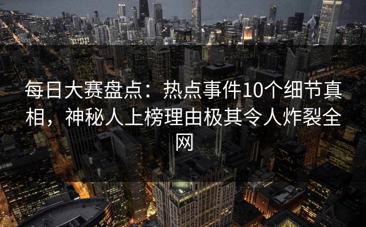 每日大赛盘点：热点事件10个细节真相，神秘人上榜理由极其令人炸裂全网