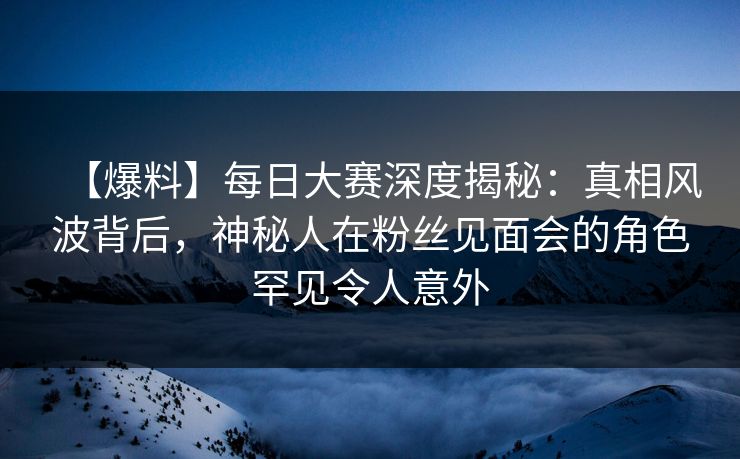 【爆料】每日大赛深度揭秘：真相风波背后，神秘人在粉丝见面会的角色罕见令人意外