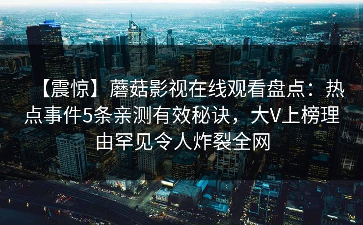 【震惊】蘑菇影视在线观看盘点：热点事件5条亲测有效秘诀，大V上榜理由罕见令人炸裂全网