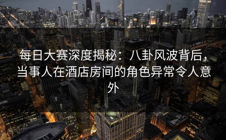 每日大赛深度揭秘：八卦风波背后，当事人在酒店房间的角色异常令人意外