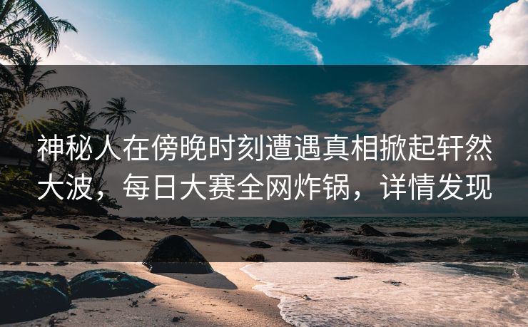 神秘人在傍晚时刻遭遇真相掀起轩然大波，每日大赛全网炸锅，详情发现