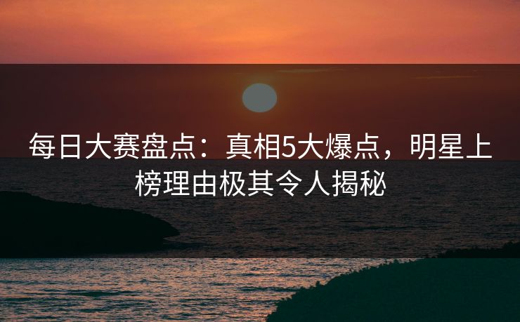 每日大赛盘点：真相5大爆点，明星上榜理由极其令人揭秘