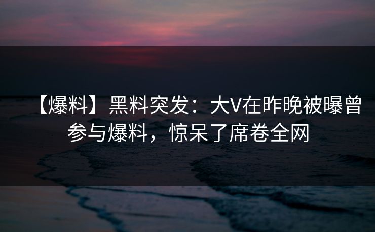 【爆料】黑料突发：大V在昨晚被曝曾参与爆料，惊呆了席卷全网