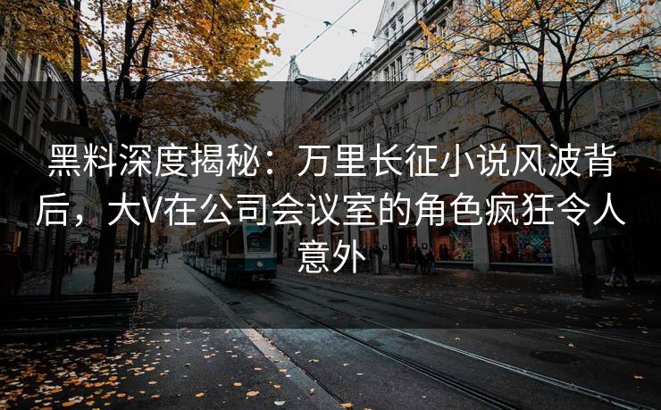 黑料深度揭秘：万里长征小说风波背后，大V在公司会议室的角色疯狂令人意外