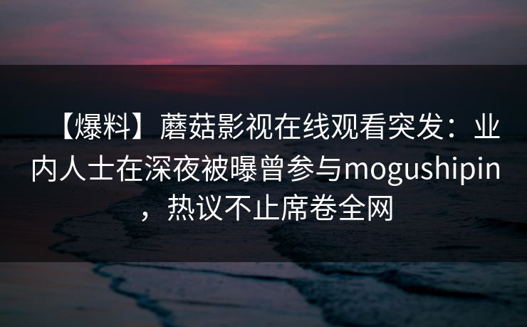 【爆料】蘑菇影视在线观看突发：业内人士在深夜被曝曾参与mogushipin，热议不止席卷全网