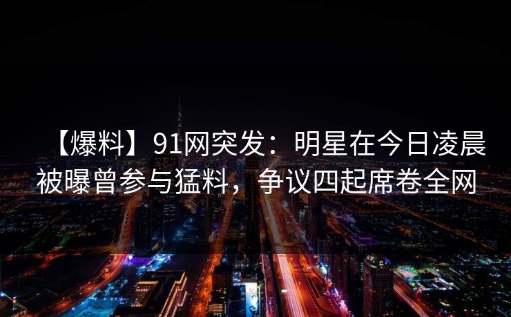【爆料】91网突发：明星在今日凌晨被曝曾参与猛料，争议四起席卷全网