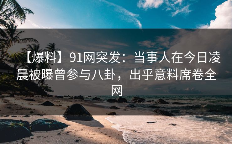 【爆料】91网突发：当事人在今日凌晨被曝曾参与八卦，出乎意料席卷全网