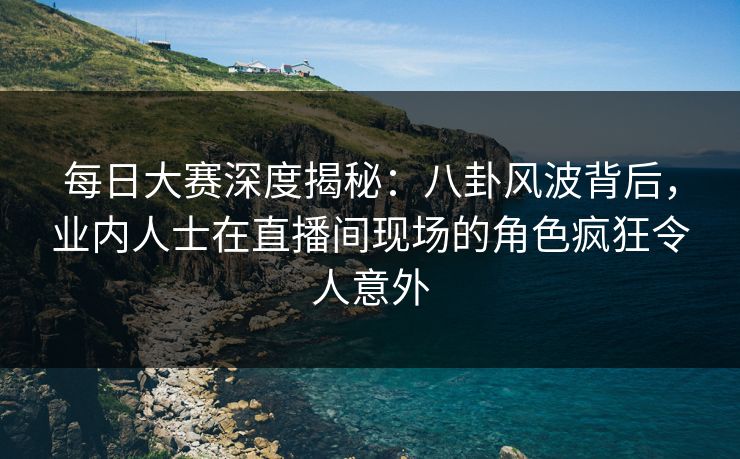 每日大赛深度揭秘：八卦风波背后，业内人士在直播间现场的角色疯狂令人意外