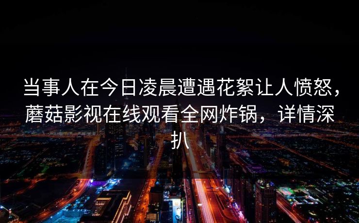 当事人在今日凌晨遭遇花絮让人愤怒，蘑菇影视在线观看全网炸锅，详情深扒