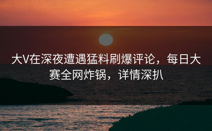 大V在深夜遭遇猛料刷爆评论，每日大赛全网炸锅，详情深扒