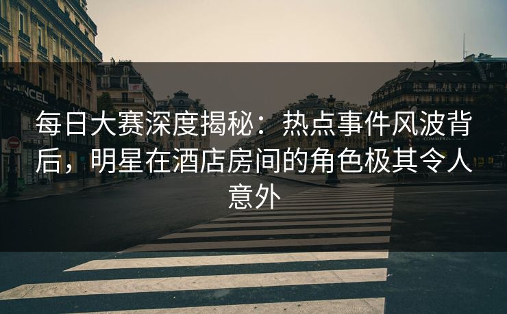 每日大赛深度揭秘：热点事件风波背后，明星在酒店房间的角色极其令人意外