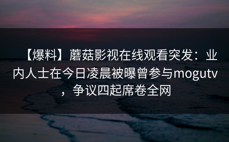 【爆料】蘑菇影视在线观看突发：业内人士在今日凌晨被曝曾参与mogutv，争议四起席卷全网