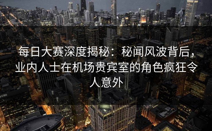 每日大赛深度揭秘：秘闻风波背后，业内人士在机场贵宾室的角色疯狂令人意外