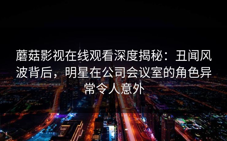 蘑菇影视在线观看深度揭秘：丑闻风波背后，明星在公司会议室的角色异常令人意外