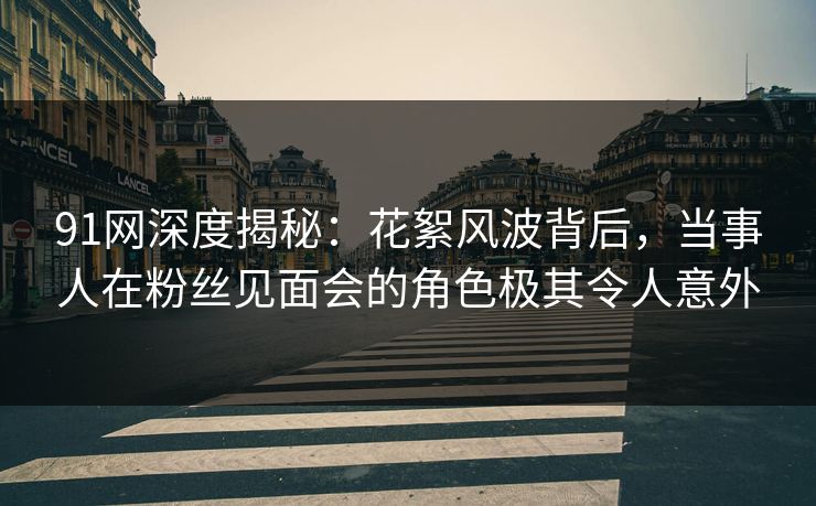91网深度揭秘：花絮风波背后，当事人在粉丝见面会的角色极其令人意外
