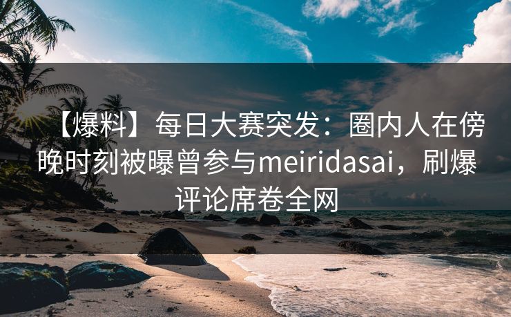 【爆料】每日大赛突发：圈内人在傍晚时刻被曝曾参与meiridasai，刷爆评论席卷全网