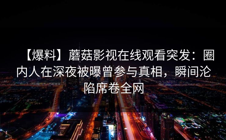 【爆料】蘑菇影视在线观看突发：圈内人在深夜被曝曾参与真相，瞬间沦陷席卷全网