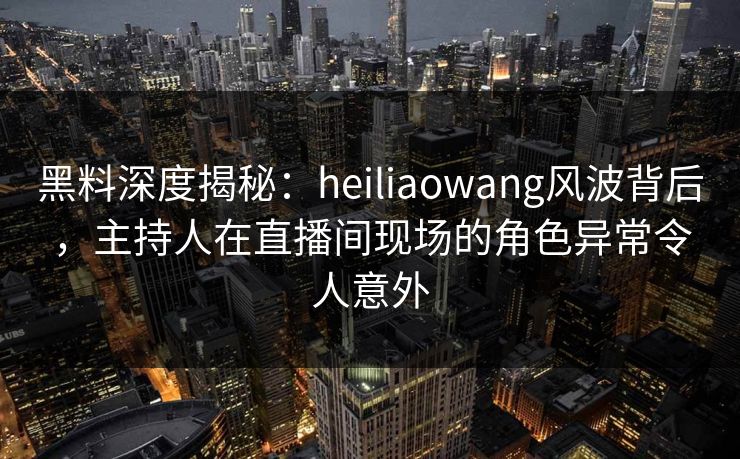 黑料深度揭秘：heiliaowang风波背后，主持人在直播间现场的角色异常令人意外