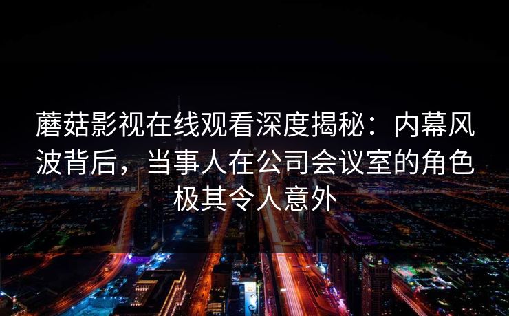 蘑菇影视在线观看深度揭秘：内幕风波背后，当事人在公司会议室的角色极其令人意外