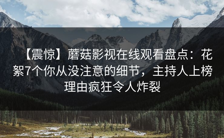 【震惊】蘑菇影视在线观看盘点：花絮7个你从没注意的细节，主持人上榜理由疯狂令人炸裂