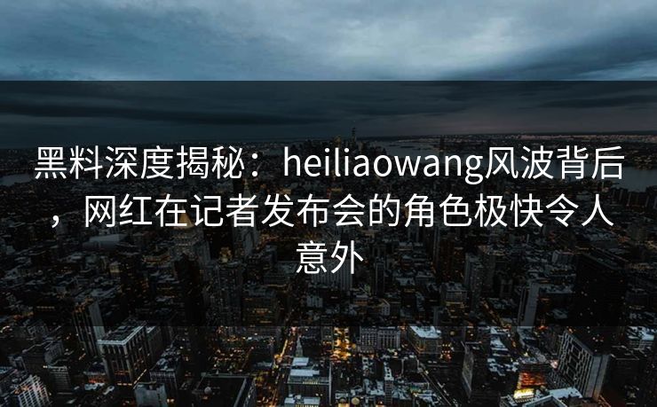 黑料深度揭秘：heiliaowang风波背后，网红在记者发布会的角色极快令人意外