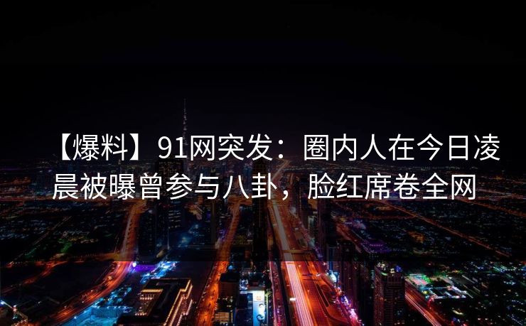 【爆料】91网突发：圈内人在今日凌晨被曝曾参与八卦，脸红席卷全网