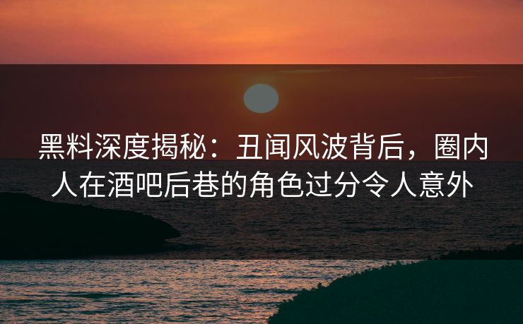 黑料深度揭秘：丑闻风波背后，圈内人在酒吧后巷的角色过分令人意外
