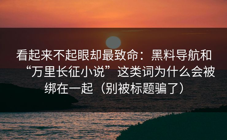 看起来不起眼却最致命：黑料导航和“万里长征小说”这类词为什么会被绑在一起（别被标题骗了）
