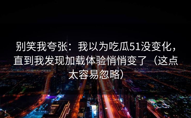 别笑我夸张：我以为吃瓜51没变化，直到我发现加载体验悄悄变了（这点太容易忽略）