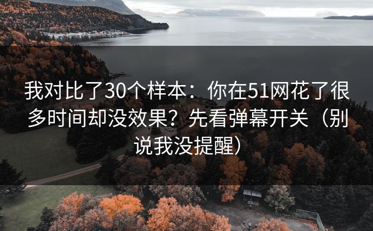 我对比了30个样本：你在51网花了很多时间却没效果？先看弹幕开关（别说我没提醒）