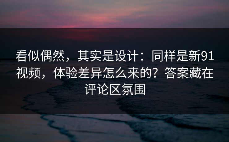 看似偶然，其实是设计：同样是新91视频，体验差异怎么来的？答案藏在评论区氛围
