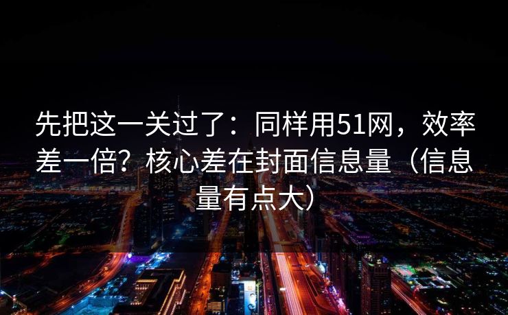 先把这一关过了：同样用51网，效率差一倍？核心差在封面信息量（信息量有点大）