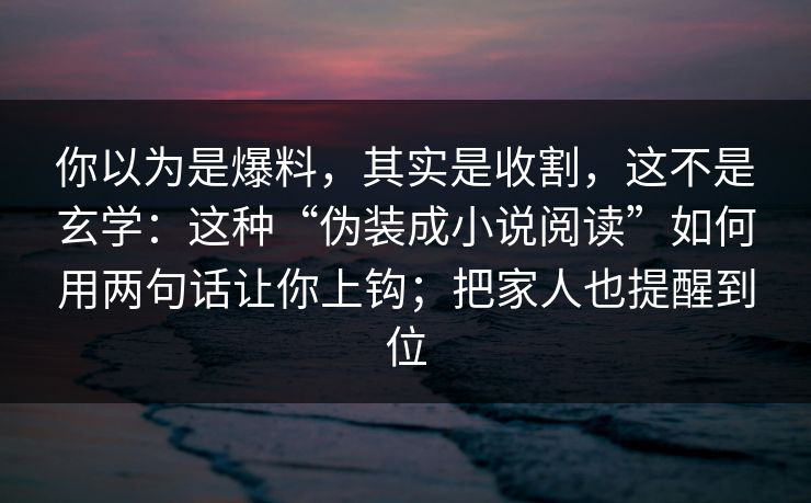 你以为是爆料，其实是收割，这不是玄学：这种“伪装成小说阅读”如何用两句话让你上钩；把家人也提醒到位