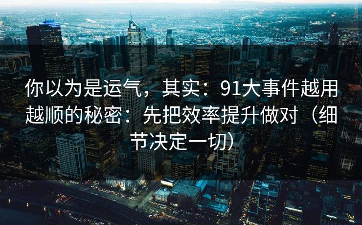 你以为是运气，其实：91大事件越用越顺的秘密：先把效率提升做对（细节决定一切）