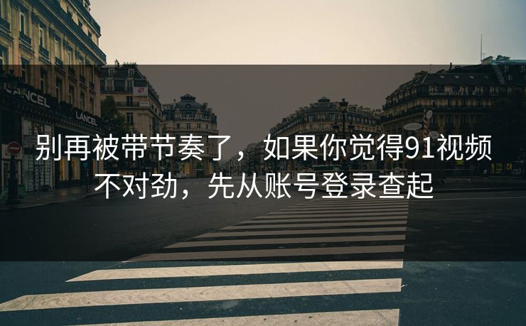 别再被带节奏了，如果你觉得91视频不对劲，先从账号登录查起