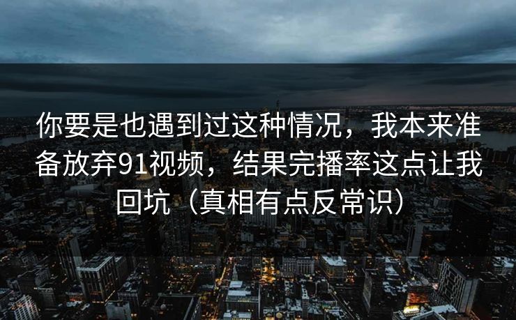 你要是也遇到过这种情况，我本来准备放弃91视频，结果完播率这点让我回坑（真相有点反常识）