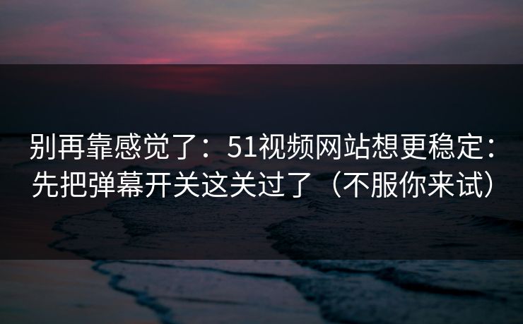 别再靠感觉了：51视频网站想更稳定：先把弹幕开关这关过了（不服你来试）